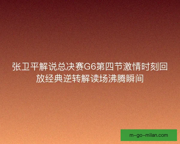 张卫平解说总决赛G6第四节激情时刻回放经典逆转解读场沸腾瞬间